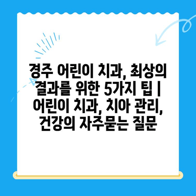 경주 어린이 치과, 최상의 결과를 위한 5가지 팁 | 어린이 치과, 치아 관리, 건강