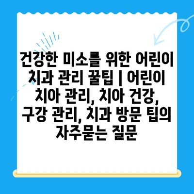 건강한 미소를 위한 어린이 치과 관리 꿀팁 | 어린이 치아 관리, 치아 건강, 구강 관리, 치과 방문 팁