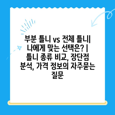 부분 틀니 vs 전체 틀니| 나에게 맞는 선택은? | 틀니 종류 비교, 장단점 분석, 가격 정보