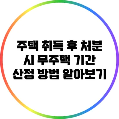 주택 취득 후 처분 시 무주택 기간 산정 방법 알아보기