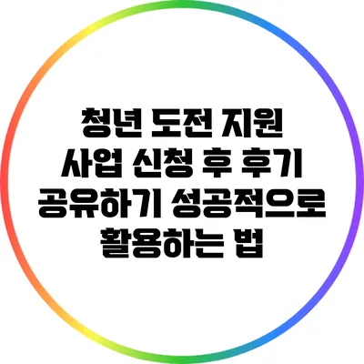 청년 도전 지원 사업 신청 후 후기 공유하기: 성공적으로 활용하는 법