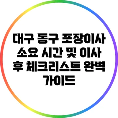 대구 동구 포장이사 소요 시간 및 이사 후 체크리스트 완벽 가이드