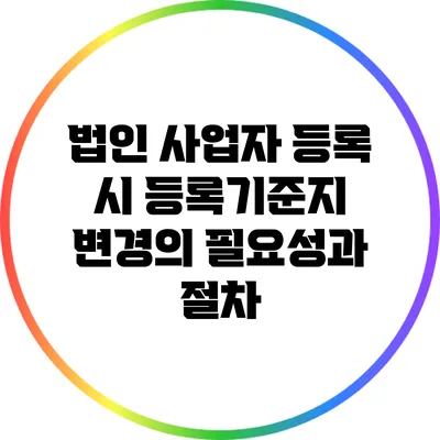 법인 사업자 등록 시 등록기준지 변경의 필요성과 절차