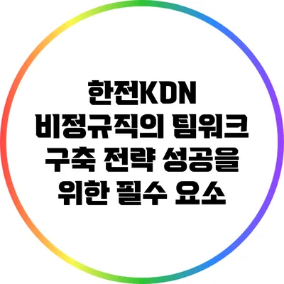 한전KDN 비정규직의 팀워크 구축 전략: 성공을 위한 필수 요소