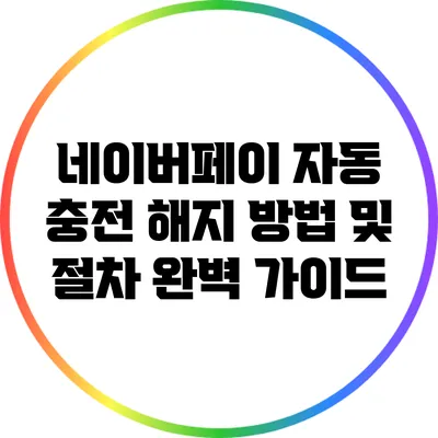 네이버페이 자동 충전 해지 방법 및 절차 완벽 가이드