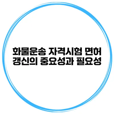 화물운송 자격시험 면허 갱신의 중요성과 필요성
