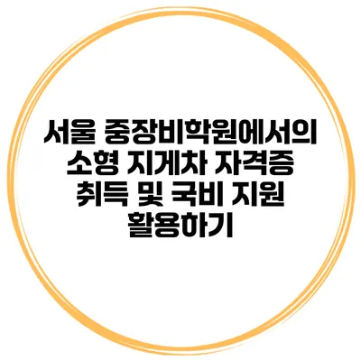 서울 중장비학원에서의 소형 지게차 자격증 취득 및 국비 지원 활용하기
